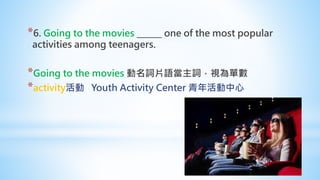 *6. Going to the movies ______ one of the most popular
activities among teenagers.
*Going to the movies 動名詞片語當主詞，視為單數
*activity活動 Youth Activity Center 青年活動中心
 
