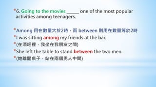 *6. Going to the movies ______ one of the most popular
activities among teenagers.
*Among 用在數量大於2時，而 between 則用在數量等於2時
*I was sitting among my friends at the bar.
*(在酒吧裡，我坐在我朋友之間)
*She left the table to stand between the two men.
*(她離開桌子，站在兩個男人中間)
 