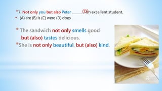 *7. Not only you but also Peter ________ an excellent student.
• (A) are (B) is (C) were (D) does
* The sandwich not only smells good
but (also) tastes delicious.
*She is not only beautiful, but (also) kind.
(B)
 