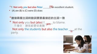 *7. Not only you but also Peter ________ an excellent student.
• (A) are (B) is (C) were (D) does
*連接兩個主詞時動詞要跟最接近的主詞一致
* Not only you but (also) I to blame.
不僅你，連我都要受責難。
Not only the students but also the teacher at the
party.
(B)
am
is
 