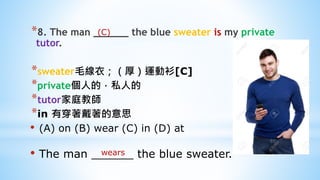 *8. The man ______ the blue sweater is my private
tutor.
*sweater毛線衣；（厚）運動衫[C]
*private個人的，私人的
*tutor家庭教師
*in 有穿著戴著的意思
• (A) on (B) wear (C) in (D) at
• The man ______ the blue sweater.wears
(C)
 