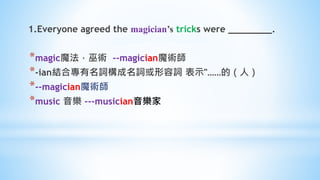1.Everyone agreed the magician’s tricks were ________.
*magic魔法，巫術 --magician魔術師
*-ian結合專有名詞構成名詞或形容詞 表示"……的（人）
*--magician魔術師
*music 音樂 ---musician音樂家
 