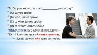 *9. Do you know the man _________ yesterday?
* (A) James spoke
* (B) who James spoke
* (C) to who James spoke
* (D) to whom James spoke
*關係代名詞兼具代名詞與連接詞之作用。
*Ex：I know the man＋he came yesterday.
＝I know the man who came yesterday.
 