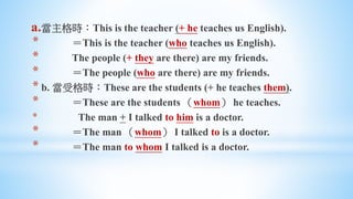 a.當主格時：This is the teacher (+ he teaches us English).
* ＝This is the teacher (who teaches us English).
* The people (+ they are there) are my friends.
* ＝The people (who are there) are my friends.
* b. 當受格時：These are the students (+ he teaches them).
* ＝These are the students （whom） he teaches.
* The man + I talked to him is a doctor.
* ＝The man （whom） I talked to is a doctor.
* ＝The man to whom I talked is a doctor.
 
