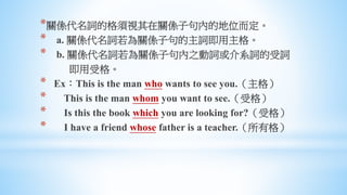*關係代名詞的格須視其在關係子句內的地位而定。
* a. 關係代名詞若為關係子句的主詞即用主格。
* b. 關係代名詞若為關係子句內之動詞或介系詞的受詞
即用受格。
* Ex：This is the man who wants to see you.（主格）
* This is the man whom you want to see.（受格）
* Is this the book which you are looking for?（受格）
* I have a friend whose father is a teacher.（所有格）
 