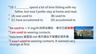 *10. I __________ spend a lot of time fishing with my
father, but now I prefer stay at home and read.
* (A) was used to (B) used to
* (C) have accustomed to (D) accustomed to
*be used to + V-ing/N 的用法類似，表示已經習慣於。
*I am used to wearing contacts.
*was/were 後面加 not 表示過去不習慣於某件事
*I wasn’t used to wearing contacts. It seemed very
strange at first.
 