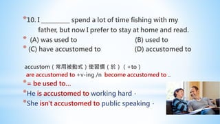 *10. I __________ spend a lot of time fishing with my
father, but now I prefer to stay at home and read.
* (A) was used to (B) used to
* (C) have accustomed to (D) accustomed to
accustom（常用被動式）使習慣（於）（+to）
are accustomed to +v-ing /n become accustomed to ..
*= be used to…
*He is accustomed to working hard．
*She isn't accustomed to public speaking．
 