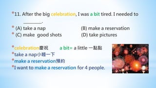 *11. After the big celebration, I was a bit tired. I needed to
_________.
* (A) take a nap (B) make a reservation
* (C) make good shots (D) take pictures
*celebration慶祝 a bit= a little 一點點
*take a nap小睡一下
*make a reservation預約
*I want to make a reservation for 4 people.
 