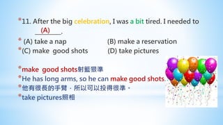 *11. After the big celebration, I was a bit tired. I needed to
_________.
* (A) take a nap (B) make a reservation
*(C) make good shots (D) take pictures
*make good shots射籃狠準
*He has long arms, so he can make good shots.
*他有很長的手臂，所以可以投得很準。
*take pictures照相
(A)
 