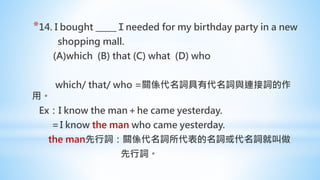 *14. I bought _____Ｉneeded for my birthday party in a new
shopping mall.
(A)which (B) that (C) what (D) who
which/ that/ who =關係代名詞具有代名詞與連接詞的作
用。
Ex：I know the man＋he came yesterday.
＝I know the man who came yesterday.
the man先行詞：關係代名詞所代表的名詞或代名詞就叫做
先行詞。
 