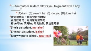 *15.Your father seldom allows you to go out with a boy,
________?
*(A)don’t (B) doesn’t he (C) do you (D)does he?
*肯定敘述句：用否定附加問句
否定敘述句：用肯定附加問句
有be用be, 沒有be, 用助動詞, 請注意時態
*She is a student, isn’t she ?
*She isn’t a student, is she?
*Mary went to school, didn’t she?
 