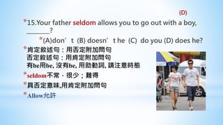 *15.Your father seldom allows you to go out with a boy,
________?
*(A)don’t (B) doesn’t he (C) do you (D) does he?
*肯定敘述句：用否定附加問句
否定敘述句：用肯定附加問句
有be用be, 沒有be, 用助動詞, 請注意時態
*seldom不常，很少；難得
*具否定意味,用肯定附加問句
*Allow允許
(D)
 