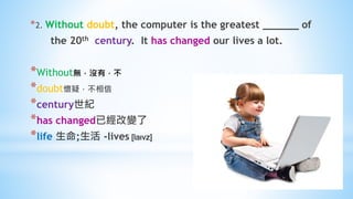 *2. Without doubt, the computer is the greatest ______ of
the 20th century. It has changed our lives a lot.
*Without無，沒有，不
*doubt懷疑，不相信
*century世紀
*has changed已經改變了
*life 生命;生活 -lives [laɪvz]
 