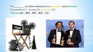 *4.I ________ my father because he is a successful movie director.
*Succeed(動)成功 success (名) successful (形)
*director主管；導演；局長；處長；主任
 