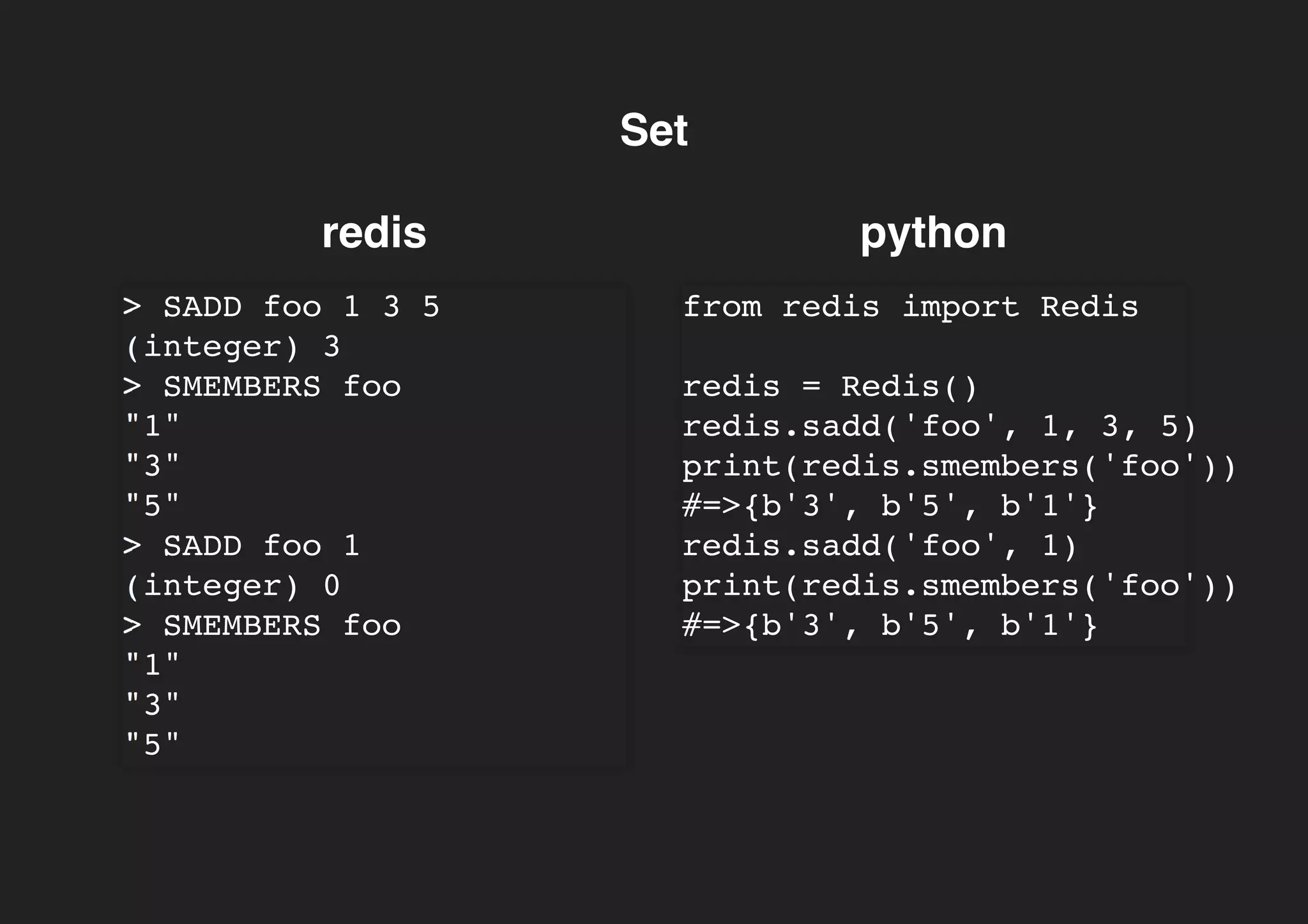 SetSet
redis python
> SADD foo 1 3 5
(integer) 3
> SMEMBERS foo
"1"
"3"
"5"
> SADD foo 1
(integer) 0
> SMEMBERS foo
"1"
"3"
"5"
from redis import Redis
redis = Redis()
redis.sadd('foo', 1, 3, 5)
print(redis.smembers('foo'))
#=>{b'3', b'5', b'1'}
redis.sadd('foo', 1)
print(redis.smembers('foo'))
#=>{b'3', b'5', b'1'}
 