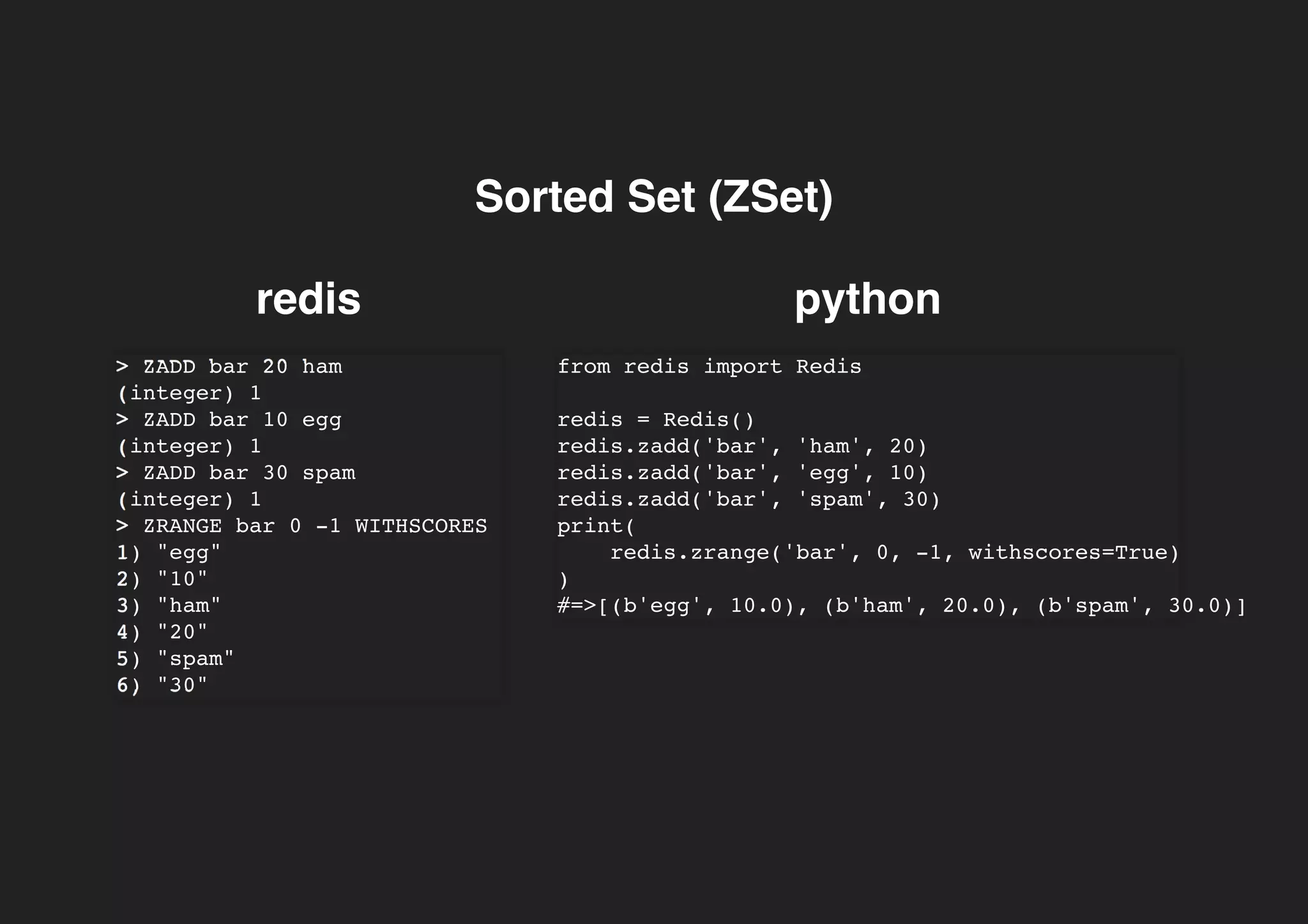 Sorted Set (ZSet)Sorted Set (ZSet)
redis python
> ZADD bar 20 ham
(integer) 1
> ZADD bar 10 egg
(integer) 1
> ZADD bar 30 spam
(integer) 1
> ZRANGE bar 0 -1 WITHSCORES
1) "egg"
2) "10"
3) "ham"
4) "20"
5) "spam"
6) "30"
from redis import Redis
redis = Redis()
redis.zadd('bar', 'ham', 20)
redis.zadd('bar', 'egg', 10)
redis.zadd('bar', 'spam', 30)
print(
redis.zrange('bar', 0, -1, withscores=True)
)
#=>[(b'egg', 10.0), (b'ham', 20.0), (b'spam', 30.0)]
 