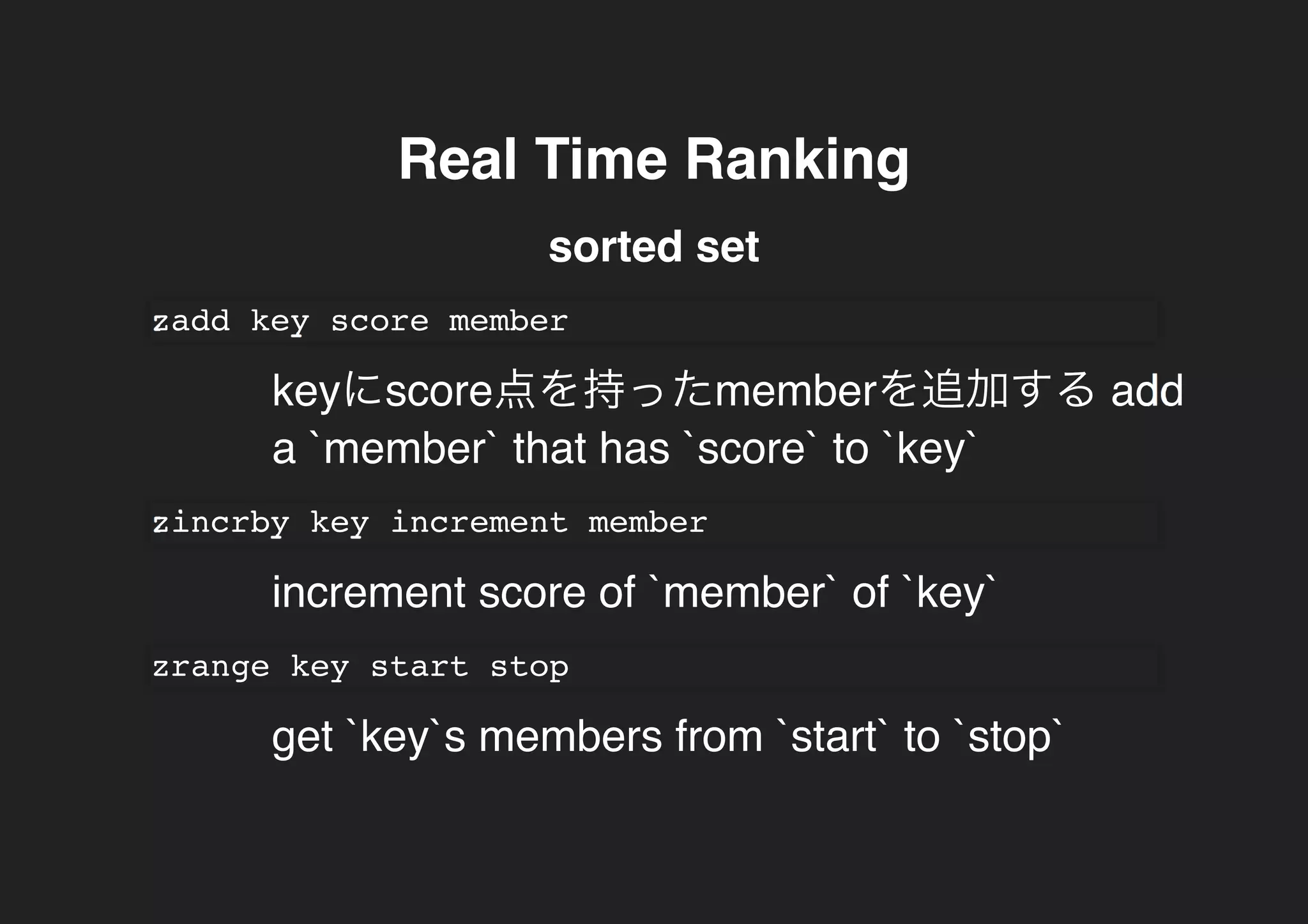 Real Time RankingReal Time Ranking
sorted set
zadd key score member
keyにscore点を持ったmemberを追加する add
a `member` that has `score` to `key`
zincrby key increment member
increment score of `member` of `key`
zrange key start stop
get `key`s members from `start` to `stop`
 