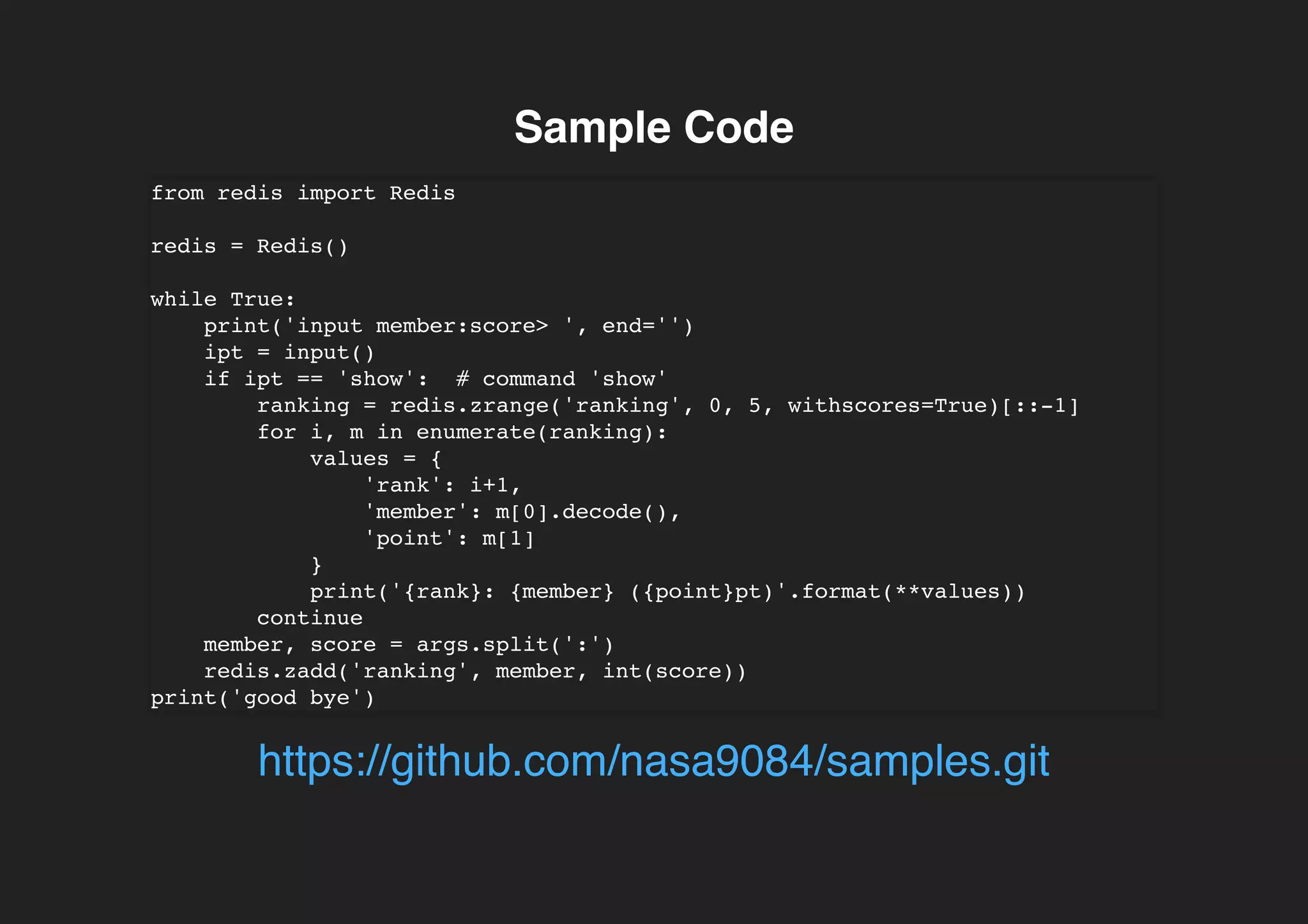 Sample CodeSample Code
from redis import Redis
redis = Redis()
while True:
print('input member:score> ', end='')
ipt = input()
if ipt == 'show': # command 'show'
ranking = redis.zrange('ranking', 0, 5, withscores=True)[::-1]
for i, m in enumerate(ranking):
values = {
'rank': i+1,
'member': m[0].decode(),
'point': m[1]
}
print('{rank}: {member} ({point}pt)'.format(**values))
continue
member, score = args.split(':')
redis.zadd('ranking', member, int(score))
print('good bye')
https://github.com/nasa9084/samples.git
 