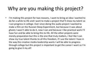 Why are you making this project?
• I’m making this project for two reasons, I want to bring an idea I wanted to
do for a while to life and I want to make a project that’ll show my talent so
I can progress in college. Ever since doing the audio project I wanted to
make a film on the Russian Sleep Experiment, but because it was about
ghosts I wasn’t able to do it, now I can and because I like practical work I’ll
have fun and be able to bring this to life. All the other projects were
merely preparation but this is the one that truly matters, I feel like I can
show my true talent thanks to all this freedom, if I use the talent I have in
the way the creative media leadership wants I will be able to progress
through college but this project is important to get the career I want so I’m
going to give it my all!
 
