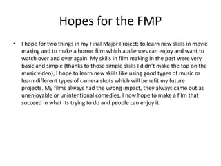 Hopes for the FMP
• I hope for two things in my Final Major Project; to learn new skills in movie
making and to make a horror film which audiences can enjoy and want to
watch over and over again. My skills in film making in the past were very
basic and simple (thanks to those simple skills I didn’t make the top on the
music video), I hope to learn new skills like using good types of music or
learn different types of camera shots which will benefit my future
projects. My films always had the wrong impact, they always came out as
unenjoyable or unintentional comedies, I now hope to make a film that
succeed in what its trying to do and people can enjoy it.
 