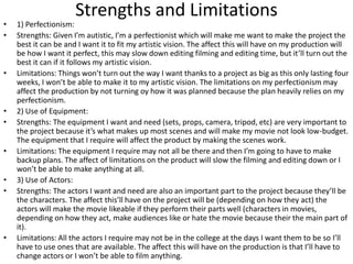 Strengths and Limitations
• 1) Perfectionism:
• Strengths: Given I’m autistic, I’m a perfectionist which will make me want to make the project the
best it can be and I want it to fit my artistic vision. The affect this will have on my production will
be how I want it perfect, this may slow down editing filming and editing time, but it’ll turn out the
best it can if it follows my artistic vision.
• Limitations: Things won’t turn out the way I want thanks to a project as big as this only lasting four
weeks, I won’t be able to make it to my artistic vision. The limitations on my perfectionism may
affect the production by not turning oy how it was planned because the plan heavily relies on my
perfectionism.
• 2) Use of Equipment:
• Strengths: The equipment I want and need (sets, props, camera, tripod, etc) are very important to
the project because it’s what makes up most scenes and will make my movie not look low-budget.
The equipment that I require will affect the product by making the scenes work.
• Limitations: The equipment I require may not all be there and then I’m going to have to make
backup plans. The affect of limitations on the product will slow the filming and editing down or I
won’t be able to make anything at all.
• 3) Use of Actors:
• Strengths: The actors I want and need are also an important part to the project because they’ll be
the characters. The affect this’ll have on the project will be (depending on how they act) the
actors will make the movie likeable if they perform their parts well (characters in movies,
depending on how they act, make audiences like or hate the movie because their the main part of
it).
• Limitations: All the actors I require may not be in the college at the days I want them to be so I’ll
have to use ones that are available. The affect this will have on the production is that I’ll have to
change actors or I won’t be able to film anything.
 