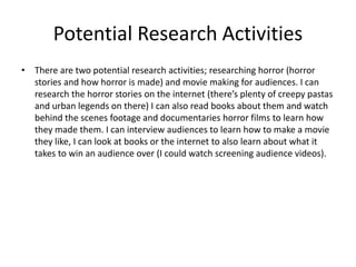 Potential Research Activities
• There are two potential research activities; researching horror (horror
stories and how horror is made) and movie making for audiences. I can
research the horror stories on the internet (there’s plenty of creepy pastas
and urban legends on there) I can also read books about them and watch
behind the scenes footage and documentaries horror films to learn how
they made them. I can interview audiences to learn how to make a movie
they like, I can look at books or the internet to also learn about what it
takes to win an audience over (I could watch screening audience videos).
 