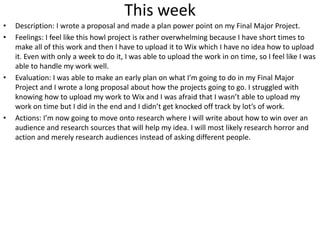 This week
• Description: I wrote a proposal and made a plan power point on my Final Major Project.
• Feelings: I feel like this howl project is rather overwhelming because I have short times to
make all of this work and then I have to upload it to Wix which I have no idea how to upload
it. Even with only a week to do it, I was able to upload the work in on time, so I feel like I was
able to handle my work well.
• Evaluation: I was able to make an early plan on what I’m going to do in my Final Major
Project and I wrote a long proposal about how the projects going to go. I struggled with
knowing how to upload my work to Wix and I was afraid that I wasn’t able to upload my
work on time but I did in the end and I didn’t get knocked off track by lot’s of work.
• Actions: I’m now going to move onto research where I will write about how to win over an
audience and research sources that will help my idea. I will most likely research horror and
action and merely research audiences instead of asking different people.
 