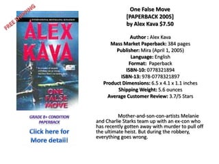 FREE SHIPPING One False Move [PAPERBACK 2005]by Alex Kava $7.50 Author : Alex Kava  Mass Market Paperback: 384 pages Publisher: Mira (April 1, 2005) Language:English Format:  Paperback ISBN-10: 0778321894 ISBN-13: 978-0778321897 Product Dimensions: 6.5 x 4.1 x 1.1 inches  Shipping Weight: 5.6 ounces Average Customer Review: 3.7/5 Stars 	Mother-and-son-con-artists Melanie and Charlie Starks team up with an ex-con who has recently gotten away with murder to pull off the ultimate heist. But during the robbery, everything goes wrong. Grade b+ condition paperback Click here for More detail! 