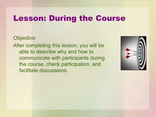 Lesson: During the Course
Objective:
After completing this lesson, you will be
able to describe why and how to
communicate with participants during
the course, check participation, and
facilitate discussions.

1

 