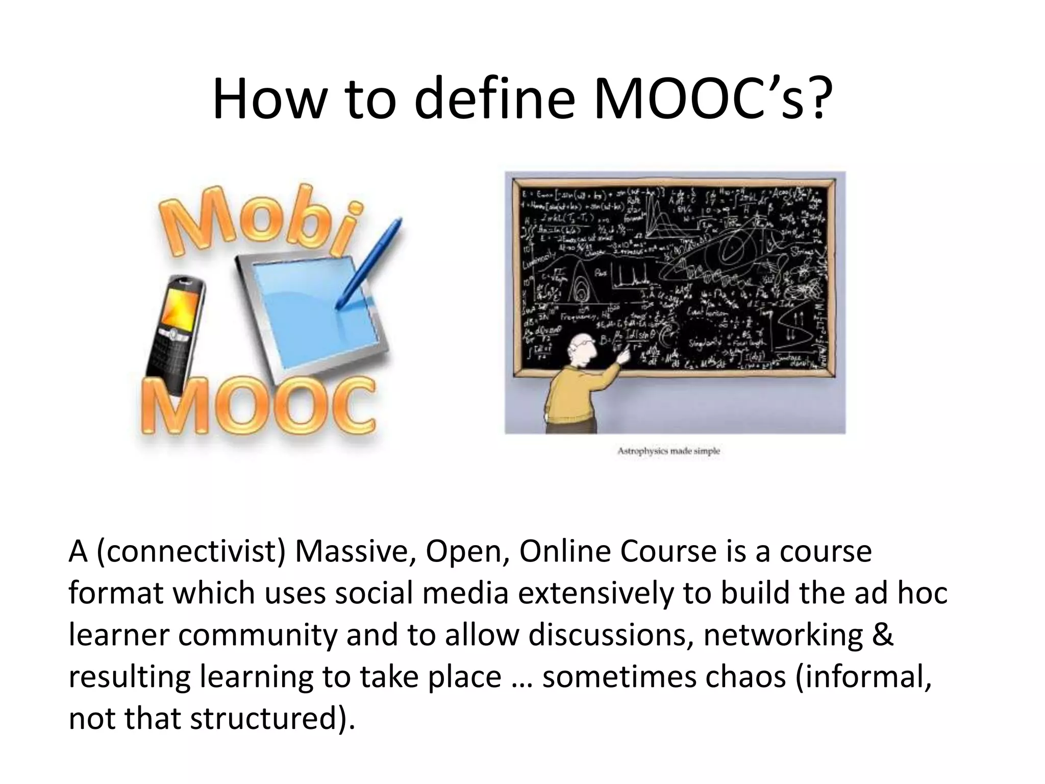 Contemporary MOOCs: 2 main types
cMOOC                                        xMOOC
First MOOC format to be developed            MOOC format on the rise at Universities
More connectivist learning oriented:         More behaviorist learning oriented:
George Siemens                               Burrhus Frederic Skinner
Based on dialogue                            Based on student/content
More informal (participant input &           More formal (behaviorist approach: easier
content production), open badges             for assessment and accreditation)
Network building, trust in collaboration,.   Less networking, trust in content and
                                             institution
Ad Hoc learner space: Learning Quilt         Fixed LMS: Coursera, Udacity…
Social media rich                            Social media used
Expert learning, Community of                Personal accreditation, lifelong learning
Practitioners (CoP), lifelong learning for   basics, personal knowledge increase,
high knowledge workers                       starting from basic information.
Room for emergence                           More stick to the plan
                            High drop out, free in most cases

                    What do you need?                     iMOOC?
 