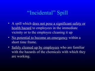 “Incidental” Spill
• A spill which does not pose a significant safety or
health hazard to employees in the immediate
vicinity or to the employee cleaning it up
• No potential to become an emergency within a
short time frame.
• Safely cleaned up by employees who are familiar
with the hazards of the chemicals with which they
are working.
 