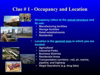 Clue # 1 - Occupancy and Location
• Occupancy refers to the actual structure and
its use:
• Manufacturing facilities
• Storage facilities
• Retail establishments
• Residential
 
• Location is the general area in which you are
located:
• Agricultural
• Industrial Parks
• Business Districts
• Residential Areas
• Transportation corridors - rail, air, marine,
pipeline, and highway
• Illegal Operations (e.g. drug labs)
 