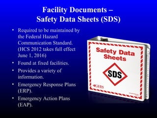 Facility Documents –
Safety Data Sheets (SDS)
• Required to be maintained by
the Federal Hazard
Communication Standard.
(HCS 2012 takes full effect
June 1, 2016)
• Found at fixed facilities.
• Provides a variety of
information.
• Emergency Response Plans
(ERP).
• Emergency Action Plans
(EAP).
 