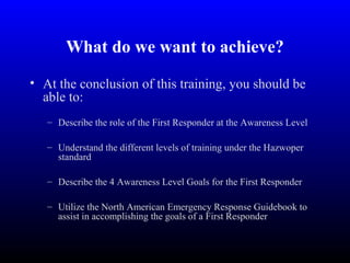 What do we want to achieve?
• At the conclusion of this training, you should be
able to:
– Describe the role of the First Responder at the Awareness Level
– Understand the different levels of training under the Hazwoper
standard
– Describe the 4 Awareness Level Goals for the First Responder
– Utilize the North American Emergency Response Guidebook to
assist in accomplishing the goals of a First Responder
 