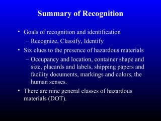 Summary of Recognition
• Goals of recognition and identification
– Recognize, Classify, Identify
• Six clues to the presence of hazardous materials
– Occupancy and location, container shape and
size, placards and labels, shipping papers and
facility documents, markings and colors, the
human senses.
• There are nine general classes of hazardous
materials (DOT).
 