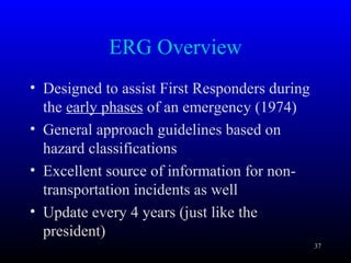 ERG Overview
• Designed to assist First Responders during
the early phases of an emergency (1974)
• General approach guidelines based on
hazard classifications
• Excellent source of information for non-
transportation incidents as well
• Update every 4 years (just like the
president)
37
 