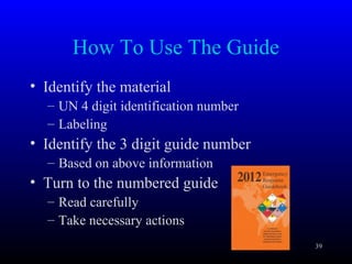 How To Use The Guide
• Identify the material
– UN 4 digit identification number
– Labeling
• Identify the 3 digit guide number
– Based on above information
• Turn to the numbered guide
– Read carefully
– Take necessary actions
39
 