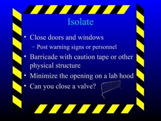 Isolate
• Close doors and windows
– Post warning signs or personnel
• Barricade with caution tape or other
physical structure
• Minimize the opening on a lab hood
• Can you close a valve?
 