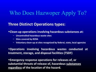 Who Does Hazwoper Apply To?
Three Distinct Operations types:
•Clean-up operations involving hazardous substances at:
– Uncontrolled hazardous waste sites
– Sites covered by RCRA
– Voluntary clean-up at sites recognized by federal, state, local agencies
•Operations involving hazardous wastes conducted at
treatment, storage, and disposal facilities (TSDF)
•Emergency response operations for releases of, or
substantial threats of release of, hazardous substances
regardless of the location of the hazard.
 