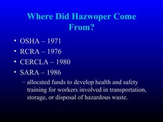 Where Did Hazwoper Come
From?
• OSHA – 1971
• RCRA – 1976
• CERCLA – 1980
• SARA – 1986
– allocated funds to develop health and safety
training for workers involved in transportation,
storage, or disposal of hazardous waste.
 