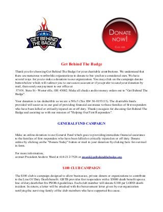 Get Behind The Badge
Thank you for choosing Get Behind The Badge for your charitable contributions. We understand that
there are numerous worthwhile organizations to donate to but you have considered ours. We have
several ways for you to make a donation to our organization. You may click on the campaign donate
button below which will redirect you to our secure account or if you prefer to send your donation by
mail, then send your payment to our office at
 570 N. State St - Westerville, OH 43082. Make all checks and/or money orders out to "Get Behind The
Badge".

Your donation is tax deductible as we are a 501c3 (Tax ID# 30-0153113). The charitable funds
provided will assist us in our goal of providing financial assistance to those families of first responders
who have been killed or critically injured on or off duty. Thank you again for choosing Get Behind The
Badge and assisting us with our mission of "Helping Our First Responders".


                                  GENERAL FUND CAMPAIGN


Make an online donation to our General Fund which goes to providing immediate financial assistance
to the families of first responders who have been killed or critically injured on or off duty. Donate
online by clicking on the "Donate Today" button or mail in your donation by clicking here for our mail
in form.

For more information,
contact President Andrew Ward at 614-212-7526 or award@getbehindthebadge.org.


                                      $100 CLUB CAMPAIGN

The $100 club is campaign designed to allow businesses, private donors or organizations to contribute
to the Line Of Duty Death benefit. GBTB provides first responders with a $5000 death benefit upon a
line of duty death that fits PSOBA guidelines. Each club member will donate $100 per LODD death
incident. In return, a letter will be attached with the bereavement letter given by our organization
notifying the surviving family of the club members who have supported the cause.
 