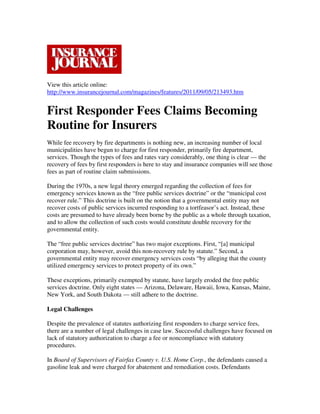 View this article online:
http://www.insurancejournal.com/magazines/features/2011/09/05/213493.htm


First Responder Fees Claims Becoming
Routine for Insurers
While fee recovery by fire departments is nothing new, an increasing number of local
municipalities have begun to charge for first responder, primarily fire department,
services. Though the types of fees and rates vary considerably, one thing is clear — the
recovery of fees by first responders is here to stay and insurance companies will see those
fees as part of routine claim submissions.

During the 1970s, a new legal theory emerged regarding the collection of fees for
emergency services known as the “free public services doctrine” or the “municipal cost
recover rule.” This doctrine is built on the notion that a governmental entity may not
recover costs of public services incurred responding to a tortfeasor’s act. Instead, these
costs are presumed to have already been borne by the public as a whole through taxation,
and to allow the collection of such costs would constitute double recovery for the
governmental entity.

The “free public services doctrine” has two major exceptions. First, “[a] municipal
corporation may, however, avoid this non-recovery rule by statute.” Second, a
governmental entity may recover emergency services costs “by alleging that the county
utilized emergency services to protect property of its own.”

These exceptions, primarily exempted by statute, have largely eroded the free public
services doctrine. Only eight states — Arizona, Delaware, Hawaii, Iowa, Kansas, Maine,
New York, and South Dakota — still adhere to the doctrine.

Legal Challenges

Despite the prevalence of statutes authorizing first responders to charge service fees,
there are a number of legal challenges in case law. Successful challenges have focused on
lack of statutory authorization to charge a fee or noncompliance with statutory
procedures.

In Board of Supervisors of Fairfax County v. U.S. Home Corp., the defendants caused a
gasoline leak and were charged for abatement and remediation costs. Defendants
 