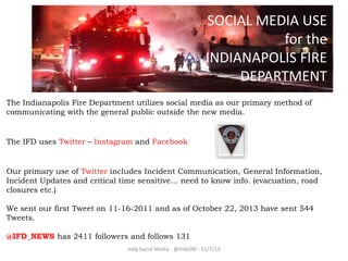 SOCIAL MEDIA USE
for the
INDIANAPOLIS FIRE
DEPARTMENT
The Indianapolis Fire Department utilizes social media as our primary method of
communicating with the general public outside the new media.

The IFD uses Twitter – Instagram and Facebook

Our primary use of Twitter includes Incident Communication, General Information,
Incident Updates and critical time sensitive… need to know info. (evacuation, road
closures etc.)

We sent our first Tweet on 11-16-2011 and as of October 22, 2013 have sent 544
Tweets.
@IFD_NEWS has 2411 followers and follows 131
Indy Social Media - @IndySM - 11/7/13

 