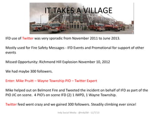IT TAKES A VILLAGE
IFD use of Twitter was very sporadic from November 2011 to June 2013.
Mostly used for Fire Safety Messages - IFD Events and Promotional for support of other
events
Missed Opportunity: Richmond Hill Explosion November 10, 2012
We had maybe 300 followers.
Enter: Mike Pruitt – Wayne Township PIO – Twitter Expert
Mike helped out on Belmont Fire and Tweeted the incident on behalf of IFD as part of the
PIO JIC on scene. 4 PIO’s on scene IFD (2) 1 IMPD, 1 Wayne Township.
Twitter feed went crazy and we gained 300 followers. Steadily climbing ever since!
Indy Social Media - @IndySM - 11/7/13

 