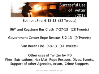 Successful Use
of Twitter
in 2013
Belmont Fire 6-15-13 (52 Tweets)
96th and Keystone Bus Crash 7-27-13 (28 Tweets)
Government Center Rope Rescue 8-2-13 (9 Tweets)
Van Buren Fire 9-8-13 (41 Tweets)
Other uses of Twitter by IFD
Fires, Extrications, Haz Mat, Rope Rescues, Dives, Events,
Support of other Agencies, Arson, Crime Stoppers
Indy Social Media - @IndySM - 11/7/13

 