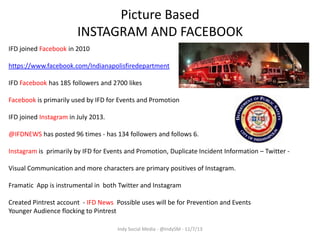 Picture Based
INSTAGRAM AND FACEBOOK
IFD joined Facebook in 2010
https://www.facebook.com/Indianapolisfiredepartment

IFD Facebook has 185 followers and 2700 likes
Facebook is primarily used by IFD for Events and Promotion
IFD joined Instagram in July 2013.

@IFDNEWS has posted 96 times - has 134 followers and follows 6.
Instagram is primarily by IFD for Events and Promotion, Duplicate Incident Information – Twitter Visual Communication and more characters are primary positives of Instagram.
Framatic App is instrumental in both Twitter and Instagram
Created Pintrest account - IFD News Possible uses will be for Prevention and Events
Younger Audience flocking to Pintrest
Indy Social Media - @IndySM - 11/7/13

 