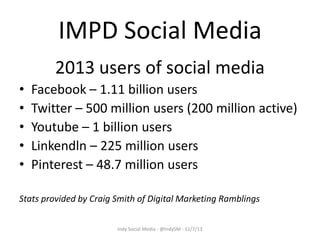 IMPD Social Media
2013 users of social media
•
•
•
•
•

Facebook – 1.11 billion users
Twitter – 500 million users (200 million active)
Youtube – 1 billion users
Linkendln – 225 million users
Pinterest – 48.7 million users

Stats provided by Craig Smith of Digital Marketing Ramblings
Indy Social Media - @IndySM - 11/7/13

 