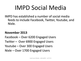 IMPD Social Media
IMPD has established a number of social media
feeds to include Facebook, Twitter, Youtube, and
Nixle.
November 2013
Facebook – Over 6200 Engaged Users
Twitter – Over 6900 Engaged Users
Youtube – Over 300 Engaged Users
Nixle – Over 1700 Engaged Users
Indy Social Media - @IndySM - 11/7/13

 