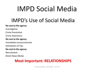 IMPD Social Media
IMPD’s Use of Social Media
No cost to the agency
Investigative
Crime Prevention
Crime Awareness
No cost to the agency
Immediate announcements
Solicitation of Tips
No cost to the agency
Recruitment
Direct News Media

Most Important: RELATIONSHIPS
Indy Social Media - @IndySM - 11/7/13

 
