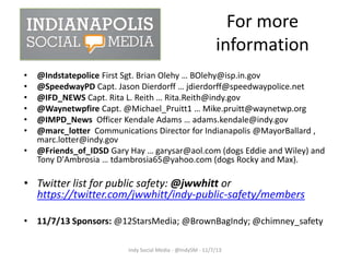 For more
information
•
•
•
•
•
•

•

@Indstatepolice First Sgt. Brian Olehy … BOlehy@isp.in.gov
@SpeedwayPD Capt. Jason Dierdorff … jdierdorff@speedwaypolice.net
@IFD_NEWS Capt. Rita L. Reith … Rita.Reith@indy.gov
@Waynetwpfire Capt. @Michael_Pruitt1 … Mike.pruitt@waynetwp.org
@IMPD_News Officer Kendale Adams … adams.kendale@indy.gov
@marc_lotter Communications Director for Indianapolis @MayorBallard ,
marc.lotter@indy.gov
@Friends_of_IDSD Gary Hay … garysar@aol.com (dogs Eddie and Wiley) and
Tony D'Ambrosia … tdambrosia65@yahoo.com (dogs Rocky and Max).

• Twitter list for public safety: @jwwhitt or
https://twitter.com/jwwhitt/indy-public-safety/members
• 11/7/13 Sponsors: @12StarsMedia; @BrownBagIndy; @chimney_safety
Indy Social Media - @IndySM - 11/7/13

 